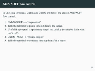 XON/XOFF flow control
In Unix-like terminals, Ctrl+S and Ctrl+Q are part of the classic XON/XOFF
flow control.
1. Ctrl+S (XOFF) → "stop output"
2. Tells the terminal to pause sending data to the screen
3. Useful if a program is spamming output too quickly (when you don’t want
to Ctrl+C)
4. Ctrl+Q (XON) → "resume output"
5. Tells the terminal to continue sending data after a pause
22
 