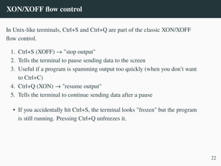 XON/XOFF flow control
In Unix-like terminals, Ctrl+S and Ctrl+Q are part of the classic XON/XOFF
flow control.
1. Ctrl+S (XOFF) → "stop output"
2. Tells the terminal to pause sending data to the screen
3. Useful if a program is spamming output too quickly (when you don’t want
to Ctrl+C)
4. Ctrl+Q (XON) → "resume output"
5. Tells the terminal to continue sending data after a pause
• If you accidentally hit Ctrl+S, the terminal looks "frozen" but the program
is still running. Pressing Ctrl+Q unfreezes it.
22
 