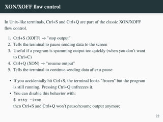 XON/XOFF flow control
In Unix-like terminals, Ctrl+S and Ctrl+Q are part of the classic XON/XOFF
flow control.
1. Ctrl+S (XOFF) → "stop output"
2. Tells the terminal to pause sending data to the screen
3. Useful if a program is spamming output too quickly (when you don’t want
to Ctrl+C)
4. Ctrl+Q (XON) → "resume output"
5. Tells the terminal to continue sending data after a pause
• If you accidentally hit Ctrl+S, the terminal looks "frozen" but the program
is still running. Pressing Ctrl+Q unfreezes it.
• You can disable this behavior with:
$ stty -ixon
then Ctrl+S and Ctrl+Q won’t pause/resume output anymore
22
 
