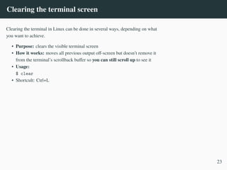 Clearing the terminal screen
Clearing the terminal in Linux can be done in several ways, depending on what
you want to achieve.
• Purpose: clears the visible terminal screen
• How it works: moves all previous output off-screen but doesn’t remove it
from the terminal’s scrollback buffer so you can still scroll up to see it
• Usage:
$ clear
• Shortcult: Ctrl+L
23
 