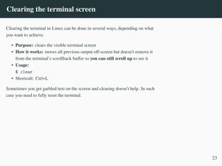 Clearing the terminal screen
Clearing the terminal in Linux can be done in several ways, depending on what
you want to achieve.
• Purpose: clears the visible terminal screen
• How it works: moves all previous output off-screen but doesn’t remove it
from the terminal’s scrollback buffer so you can still scroll up to see it
• Usage:
$ clear
• Shortcult: Ctrl+L
Sometimes you get garbled text on the screen and clearing doesn’t help. In such
case you need to fully reset the terminal.
23
 