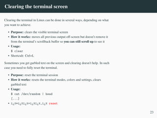 Clearing the terminal screen
Clearing the terminal in Linux can be done in several ways, depending on what
you want to achieve.
• Purpose: clears the visible terminal screen
• How it works: moves all previous output off-screen but doesn’t remove it
from the terminal’s scrollback buffer so you can still scroll up to see it
• Usage:
$ clear
• Shortcult: Ctrl+L
Sometimes you get garbled text on the screen and clearing doesn’t help. In such
case you need to fully reset the terminal.
• Purpose: reset the terminal session
• How it works: resets the terminal modes, colors and settings, clears
garbled text
• Usage:
$ cat /dev/random | head
[...]
• ï¿½*ï¿½ï¿½+ï¿½ï¿½,ï¿½ reset
23
 