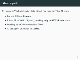 About myself
My name is Vladimir Levijev (aka dimir) I’ve been in IT for 24 years.
• Born in Tallinn, Estonia.
• Joined IT in 2001 (24 years), working only on GNU/Linux since.
• Working as a C developer since 2003.
• At the age of 29 moved to Latvia.
3
 