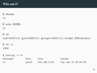 Who am I?
$ whoami
vl
$ echo $USER
vl
$ id
uid=1000(vl) gid=1000(vl) groups=1000(vl),4(adm),999(docker)
$ id -u
1000
$ lastlog -u vl
Username Port From Latest
vl pts/4 192.168.3.68 Tue Jan 16 09:40:05
24
 