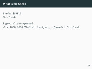 What is my Shell?
$ echo $SHELL
/bin/bash
$ grep vl /etc/passwd
vl:x:1000:1000:Vladimir Levijev,,,:/home/vl:/bin/bash
25
 