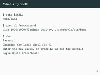 What is my Shell?
$ echo $SHELL
/bin/bash
$ grep vl /etc/passwd
vl:x:1000:1000:Vladimir Levijev,,,:/home/vl:/bin/bash
$ chsh
Password:
Changing the login shell for vl
Enter the new value, or press ENTER for the default
Login Shell [/bin/bash]:
25
 