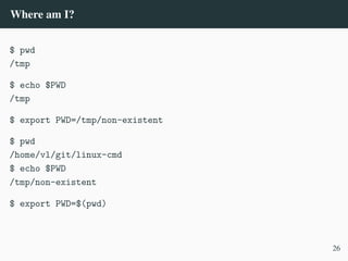 Where am I?
$ pwd
/tmp
$ echo $PWD
/tmp
$ export PWD=/tmp/non-existent
$ pwd
/home/vl/git/linux-cmd
$ echo $PWD
/tmp/non-existent
$ export PWD=$(pwd)
26
 