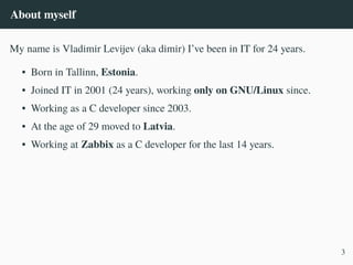 About myself
My name is Vladimir Levijev (aka dimir) I’ve been in IT for 24 years.
• Born in Tallinn, Estonia.
• Joined IT in 2001 (24 years), working only on GNU/Linux since.
• Working as a C developer since 2003.
• At the age of 29 moved to Latvia.
• Working at Zabbix as a C developer for the last 14 years.
3
 