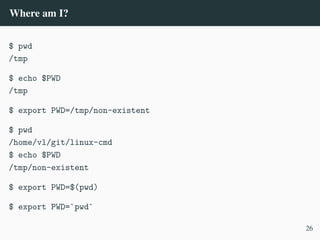 Where am I?
$ pwd
/tmp
$ echo $PWD
/tmp
$ export PWD=/tmp/non-existent
$ pwd
/home/vl/git/linux-cmd
$ echo $PWD
/tmp/non-existent
$ export PWD=$(pwd)
$ export PWD=`pwd`
26
 