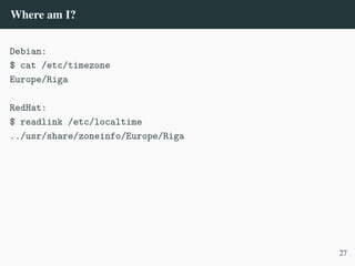 Where am I?
Debian:
$ cat /etc/timezone
Europe/Riga
RedHat:
$ readlink /etc/localtime
../usr/share/zoneinfo/Europe/Riga
27
 