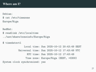 Where am I?
Debian:
$ cat /etc/timezone
Europe/Riga
RedHat:
$ readlink /etc/localtime
../usr/share/zoneinfo/Europe/Riga
$ timedatectl
Local time: Sun 2025-10-12 20:43:49 EEST
Universal time: Sun 2025-10-12 17:43:49 UTC
RTC time: Sun 2025-10-12 17:43:49
Time zone: Europe/Riga (EEST, +0300)
System clock synchronized: yes
27
 
