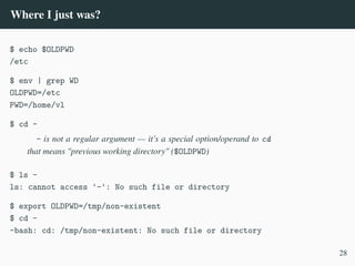 Where I just was?
$ echo $OLDPWD
/etc
$ env | grep WD
OLDPWD=/etc
PWD=/home/vl
$ cd -
- is not a regular argument — it’s a special option/operand to cd
that means "previous working directory" ($OLDPWD)
$ ls -
ls: cannot access '-': No such file or directory
$ export OLDPWD=/tmp/non-existent
$ cd -
-bash: cd: /tmp/non-existent: No such file or directory
28
 