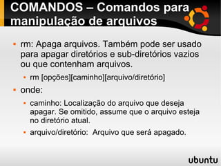 COMANDOS – Comandos para 
manipulação de arquivos 
 rm: Apaga arquivos. Também pode ser usado 
para apagar diretórios e sub-diretórios vazios 
ou que contenham arquivos. 
 rm [opções][caminho][arquivo/diretório] 
 onde: 
 caminho: Localização do arquivo que deseja 
apagar. Se omitido, assume que o arquivo esteja 
no diretório atual. 
 arquivo/diretório: Arquivo que será apagado. 
 