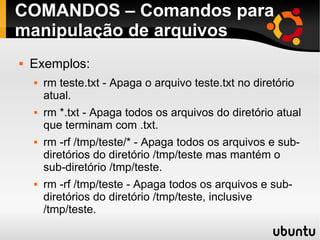 COMANDOS – Comandos para 
manipulação de arquivos 
 Exemplos: 
 rm teste.txt - Apaga o arquivo teste.txt no diretório 
atual. 
 rm *.txt - Apaga todos os arquivos do diretório atual 
que terminam com .txt. 
 rm -rf /tmp/teste/* - Apaga todos os arquivos e sub-diretórios 
do diretório /tmp/teste mas mantém o 
sub-diretório /tmp/teste. 
 rm -rf /tmp/teste - Apaga todos os arquivos e sub-diretórios 
do diretório /tmp/teste, inclusive 
/tmp/teste. 
 