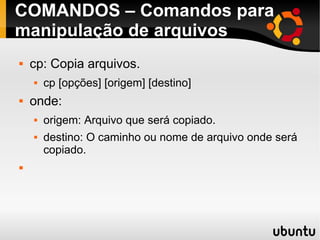 COMANDOS – Comandos para 
manipulação de arquivos 
 cp: Copia arquivos. 
 cp [opções] [origem] [destino] 
 onde: 
 origem: Arquivo que será copiado. 
 destino: O caminho ou nome de arquivo onde será 
copiado. 
 
 