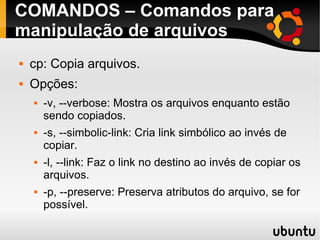 COMANDOS – Comandos para 
manipulação de arquivos 
 cp: Copia arquivos. 
 Opções: 
 -v, --verbose: Mostra os arquivos enquanto estão 
sendo copiados. 
 -s, --simbolic-link: Cria link simbólico ao invés de 
copiar. 
 -l, --link: Faz o link no destino ao invés de copiar os 
arquivos. 
 -p, --preserve: Preserva atributos do arquivo, se for 
possível. 
 