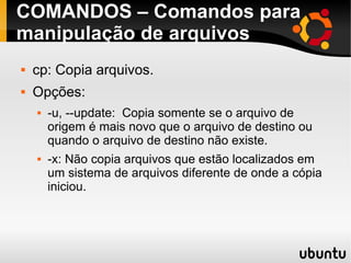 COMANDOS – Comandos para 
manipulação de arquivos 
 cp: Copia arquivos. 
 Opções: 
 -u, --update: Copia somente se o arquivo de 
origem é mais novo que o arquivo de destino ou 
quando o arquivo de destino não existe. 
 -x: Não copia arquivos que estão localizados em 
um sistema de arquivos diferente de onde a cópia 
iniciou. 
 
