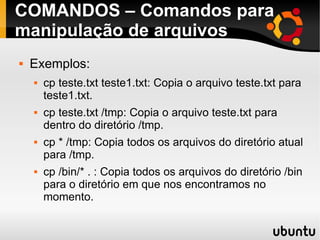 COMANDOS – Comandos para 
manipulação de arquivos 
 Exemplos: 
 cp teste.txt teste1.txt: Copia o arquivo teste.txt para 
teste1.txt. 
 cp teste.txt /tmp: Copia o arquivo teste.txt para 
dentro do diretório /tmp. 
 cp * /tmp: Copia todos os arquivos do diretório atual 
para /tmp. 
 cp /bin/* . : Copia todos os arquivos do diretório /bin 
para o diretório em que nos encontramos no 
momento. 
 