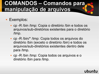 COMANDOS – Comandos para 
manipulação de arquivos 
 Exemplos: 
 cp -R /bin /tmp: Copia o diretório /bin e todos os 
arquivos/sub-diretórios existentes para o diretório 
/tmp. 
 cp -R /bin/* /tmp: Copia todos os arquivos do 
diretório /bin (exceto o diretório /bin) e todos os 
arquivos/sub-diretórios existentes dentro dele 
para /tmp. 
 cp -R /bin /tmp: Copia todos os arquivos e o 
diretório /bin para /tmp. 
 
