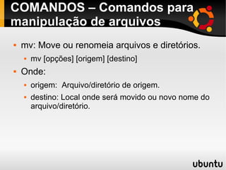 COMANDOS – Comandos para 
manipulação de arquivos 
 mv: Move ou renomeia arquivos e diretórios. 
 mv [opções] [origem] [destino] 
 Onde: 
 origem: Arquivo/diretório de origem. 
 destino: Local onde será movido ou novo nome do 
arquivo/diretório. 
 