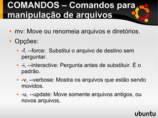 COMANDOS – Comandos para 
manipulação de arquivos 
 mv: Move ou renomeia arquivos e diretórios. 
 Opções: 
 -f, --force: Substitui o arquivo de destino sem 
perguntar. 
 -i, --interactive: Pergunta antes de substituir. É o 
padrão. 
 -v, --verbose: Mostra os arquivos que estão sendo 
movidos. 
 -u, --update: Move somente arquivos antigos, ou 
novos arquivos. 
 