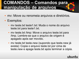 COMANDOS – Comandos para 
manipulação de arquivos 
 mv: Move ou renomeia arquivos e diretórios. 
 Exemplos: 
 mv teste.txt teste1.txt: Muda o nome do arquivo 
teste.txt para teste1.txt. 
 mv teste.txt /tmp: Move o arquivo teste.txt para 
/tmp. Lembre-se que o arquivo de origem é 
apagado após ser movido. 
 mv teste.txt teste.new (supondo que teste.new já 
exista): Copia o arquivo teste.txt por cima de 
teste.new e apaga teste.txt após terminar a cópia. 
 