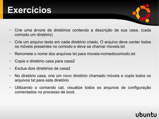 Exercícios 
 Crie uma árvore de diretórios contendo a descrição de sua casa. (cada 
comodo um diretório) 
 Crie um arquivo texto em cada diretório criado. O arquivo deve conter todos 
os móveis presentes no comodo e deve se chamar moveis.txt 
 Renomeie o nome dos arquivos txt para moveis-nomedocomodo.txt 
 Copie o diretório casa para casa2 
 Exclua dois diretórios de casa2 
 No diretório casa, crie um novo diretório chamado móveis e copie todos os 
arquivos txt para este diretório 
 Utilizando o comando cat, visualize todos os arquivos de configuração 
comentados no processo de boot. 
