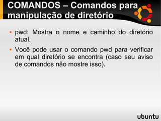COMANDOS – Comandos para 
manipulação de diretório 
 pwd: Mostra o nome e caminho do diretório 
atual. 
 Você pode usar o comando pwd para verificar 
em qual diretório se encontra (caso seu aviso 
de comandos não mostre isso). 
 