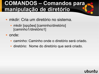 COMANDOS – Comandos para 
manipulação de diretório 
 mkdir: Cria um diretório no sistema. 
 mkdir [opções] [caminho/diretório] 
[caminho1/diretório1] 
 onde: 
 caminho: Caminho onde o diretório será criado. 
 diretório: Nome do diretório que será criado. 
 