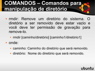 COMANDOS – Comandos para 
manipulação de diretório 
 rmdir: Remove um diretório do sistema. O 
diretório a ser removido deve estar vazio e 
você deve ter permissão de gravação para 
remove-lo. 
 rmdir [caminho/diretório] [caminho1/diretório1] 
 onde: 
 caminho: Caminho do diretório que será removido. 
 diretório: Nome do diretório que será removido. 
 