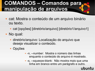 COMANDOS – Comandos para 
manipulação de arquivos 
 cat: Mostra o conteúdo de um arquivo binário 
ou texto. 
 cat [opções] [diretório/arquivo] [diretório1/arquivo1] 
 No qual: 
 diretório/arquivo: Localização do arquivo que 
deseja visualizar o conteúdo. 
 Opções 
 -n, --number: Mostra o número das linhas 
enquanto o conteúdo do arquivo é mostrado. 
 -s, --squeeze-blank: Não mostra mais que uma 
linha em branco entre um parágrafo e outro. 
 