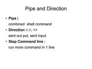Pipe and Direction
●   Pipe |
    combined shell command
●   Direction >,<, >>
    sent out put, sent input
●   Step Command line ;
    run more command in 1 line
 