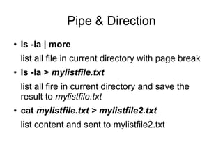 Pipe & Direction
●   ls -la | more
    list all file in current directory with page break
●   ls -la > mylistfile.txt
    list all fire in current directory and save the
    result to mylistfile.txt
●   cat mylistfile.txt > mylistfile2.txt
    list content and sent to mylistfile2.txt
 