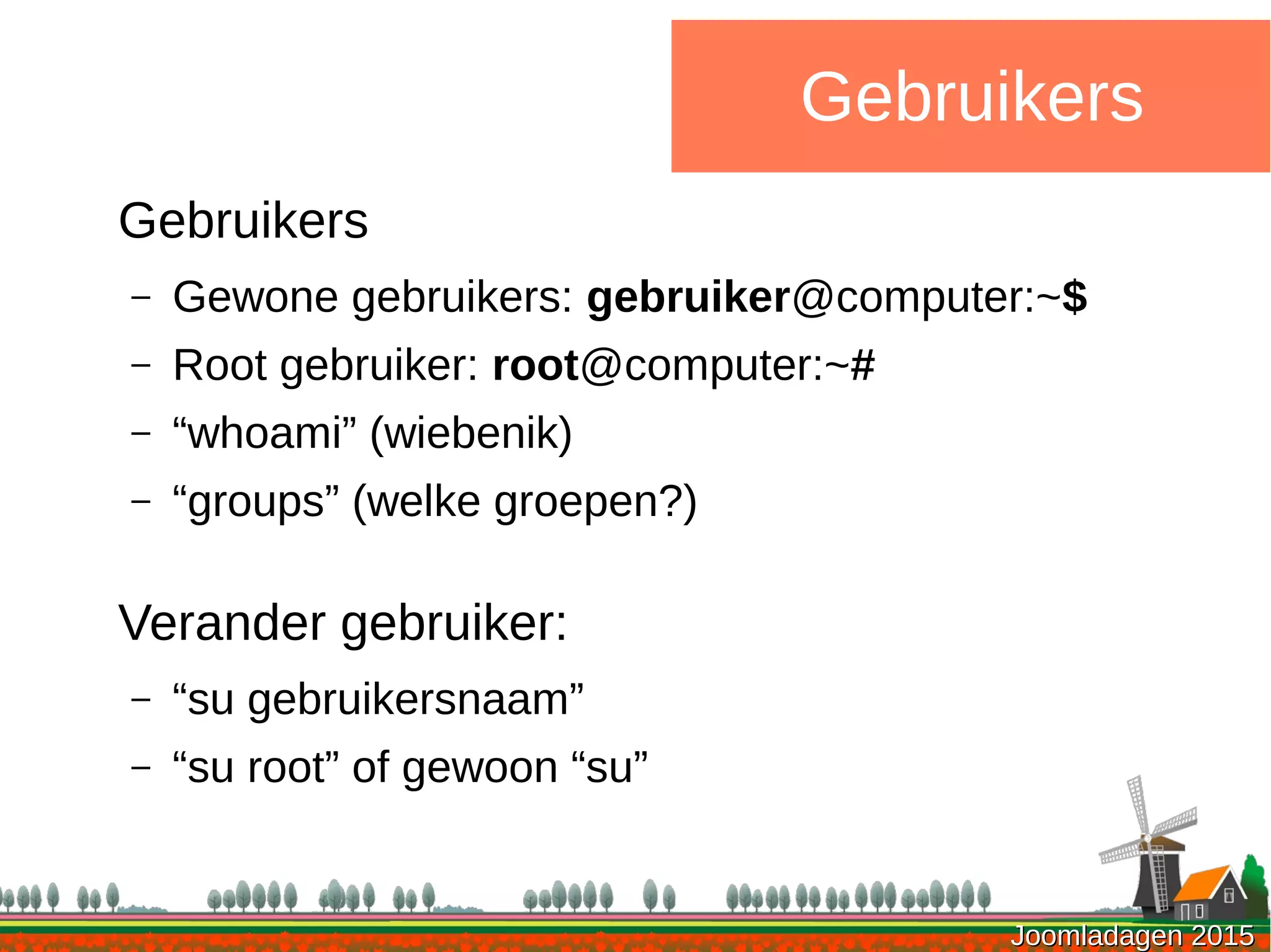 Joomladagen 2015Joomladagen 2015
Gebruikers
Gebruikers
– Gewone gebruikers: gebruiker@computer:~$
– Root gebruiker: root@computer:~#
– “whoami” (wiebenik)
– “groups” (welke groepen?)
Verander gebruiker:
– “su gebruikersnaam”
– “su root” of gewoon “su”
 