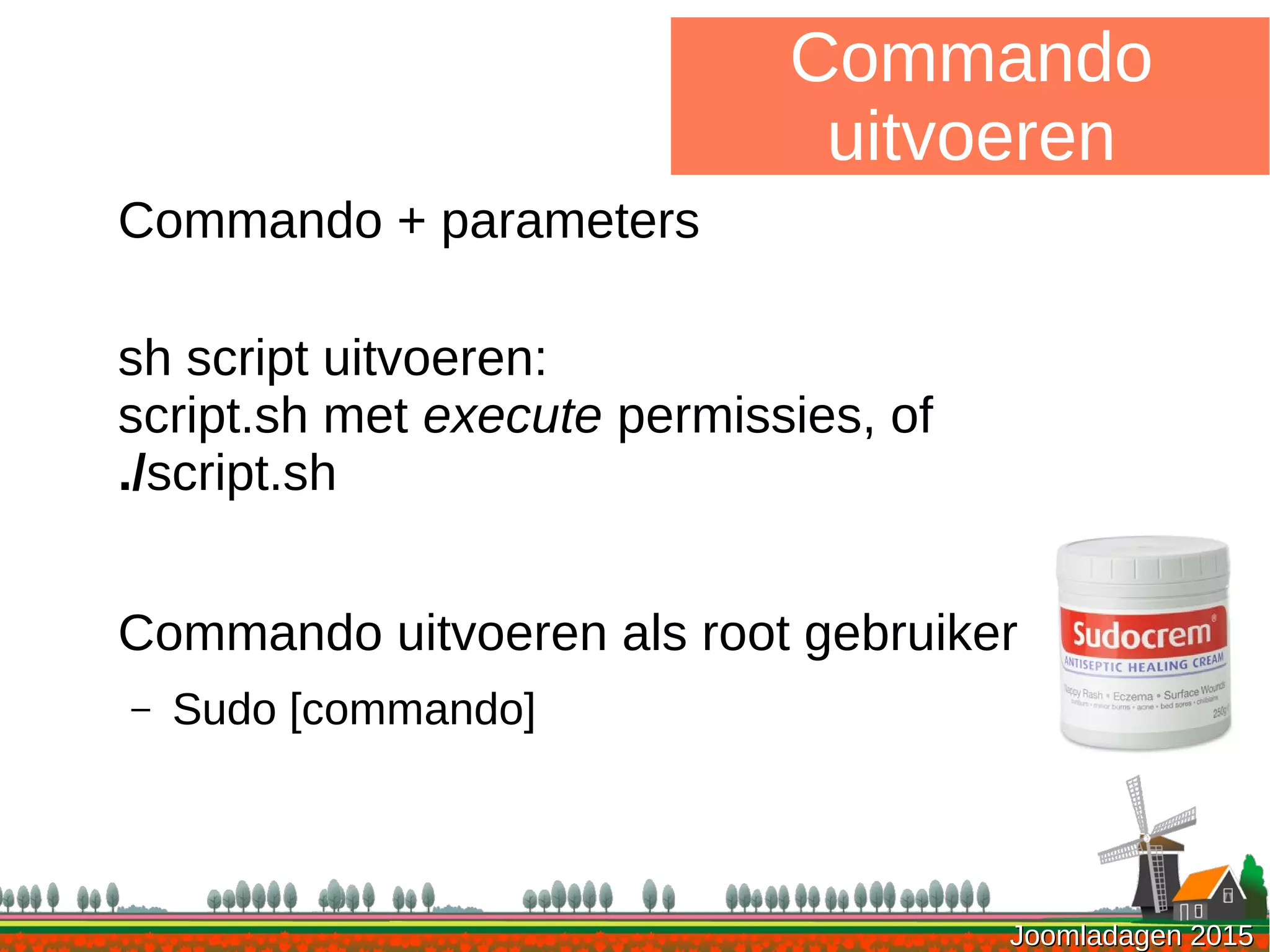 Joomladagen 2015Joomladagen 2015
Commando
uitvoeren
Commando + parameters
sh script uitvoeren:
script.sh met execute permissies, of
./script.sh
Commando uitvoeren als root gebruiker
– Sudo [commando]
 