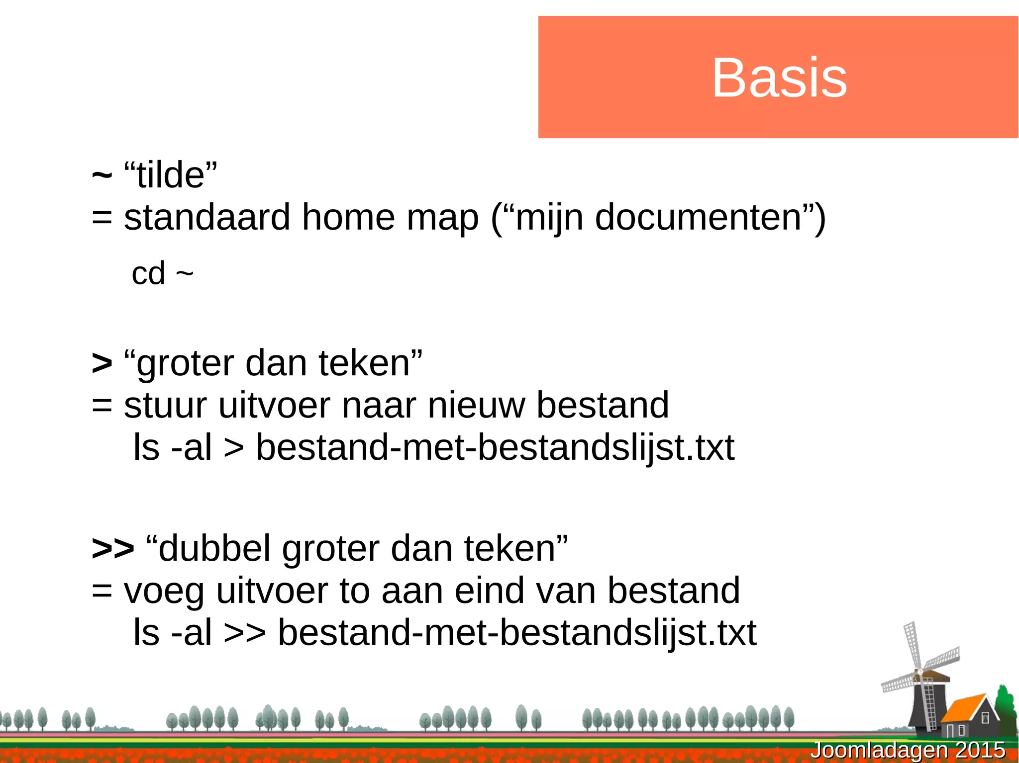 Joomladagen 2015Joomladagen 2015
Basis
~ “tilde”
= standaard home map (“mijn documenten”)
cd ~
> “groter dan teken”
= stuur uitvoer naar nieuw bestand
ls -al > bestand-met-bestandslijst.txt
>> “dubbel groter dan teken”
= voeg uitvoer to aan eind van bestand
ls -al >> bestand-met-bestandslijst.txt
 