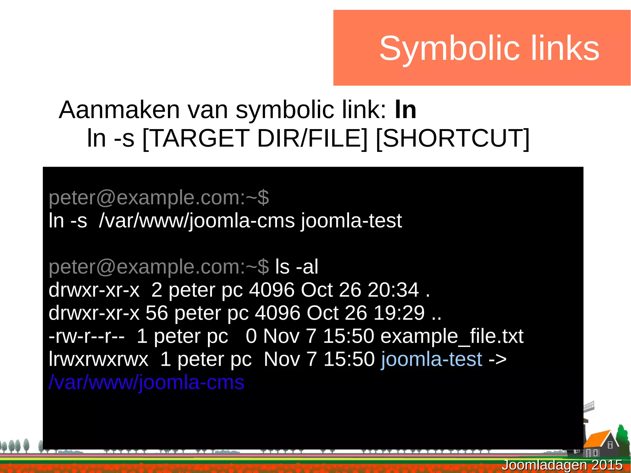 Joomladagen 2015Joomladagen 2015
Symbolic links
Aanmaken van symbolic link: ln
ln -s [TARGET DIR/FILE] [SHORTCUT]
peter@example.com:~$
ln -s /var/www/joomla-cms joomla-test
peter@example.com:~$ ls -al
drwxr-xr-x 2 peter pc 4096 Oct 26 20:34 .
drwxr-xr-x 56 peter pc 4096 Oct 26 19:29 ..
-rw-r--r-- 1 peter pc 0 Nov 7 15:50 example_file.txt
lrwxrwxrwx 1 peter pc Nov 7 15:50 joomla-test ->
/var/www/joomla-cms
 