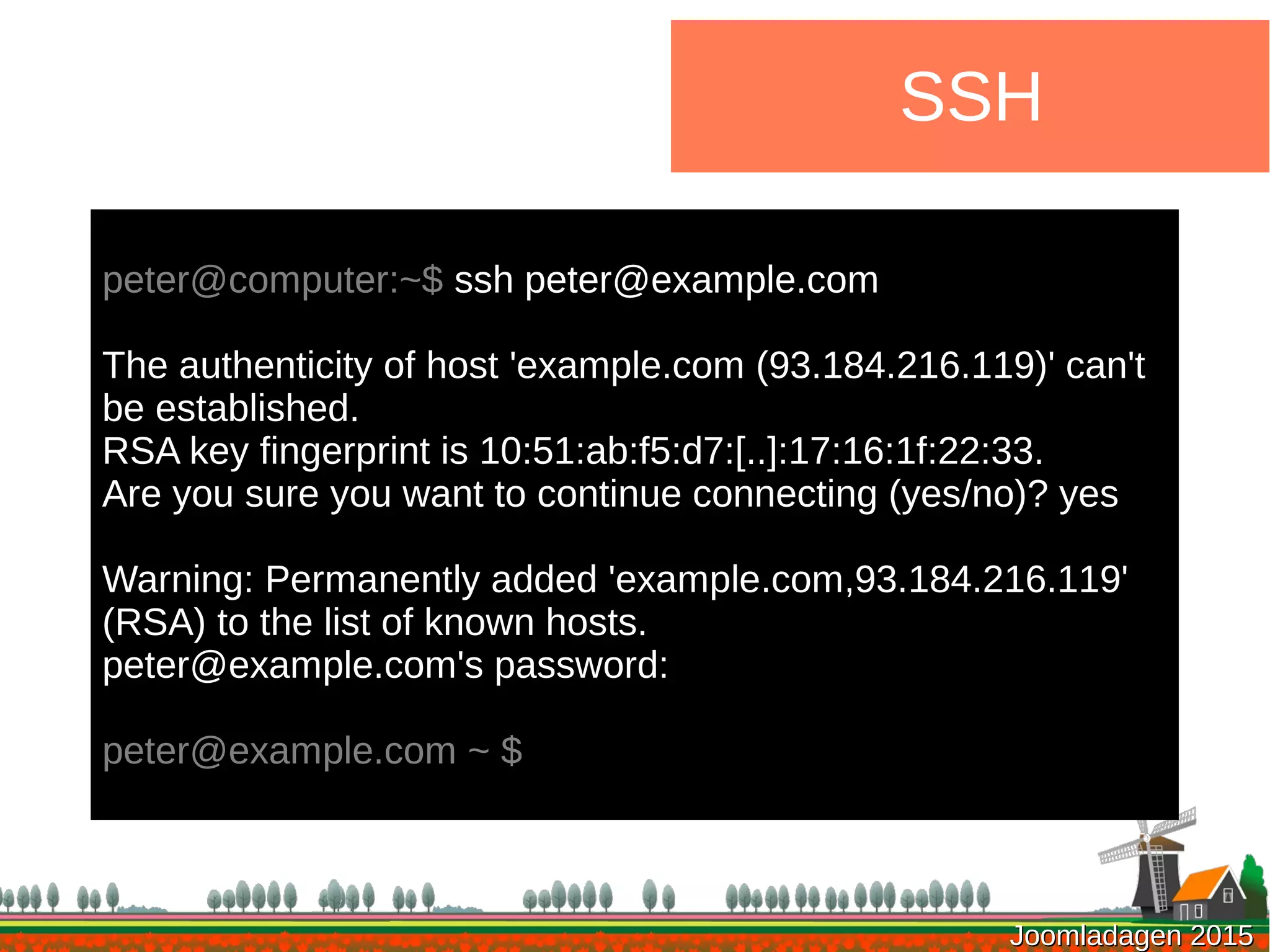 Joomladagen 2015Joomladagen 2015
SSH
peter@computer:~$ ssh peter@example.com
The authenticity of host 'example.com (93.184.216.119)' can't
be established.
RSA key fingerprint is 10:51:ab:f5:d7:[..]:17:16:1f:22:33.
Are you sure you want to continue connecting (yes/no)? yes
Warning: Permanently added 'example.com,93.184.216.119'
(RSA) to the list of known hosts.
peter@example.com's password:
peter@example.com ~ $
 