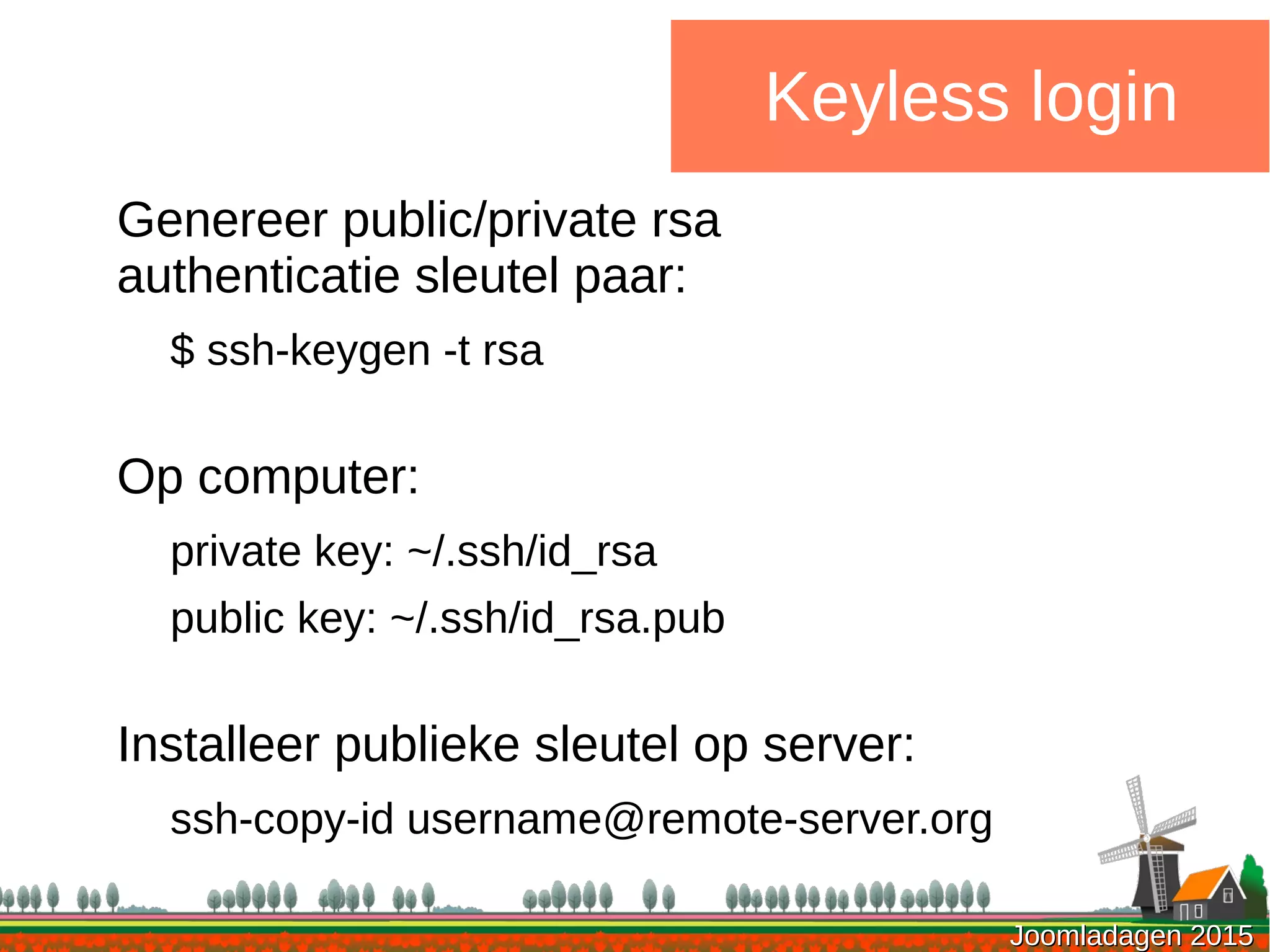 Joomladagen 2015Joomladagen 2015
Keyless login
Genereer public/private rsa
authenticatie sleutel paar:
$ ssh-keygen -t rsa
Op computer:
private key: ~/.ssh/id_rsa
public key: ~/.ssh/id_rsa.pub
Installeer publieke sleutel op server:
ssh-copy-id username@remote-server.org
 