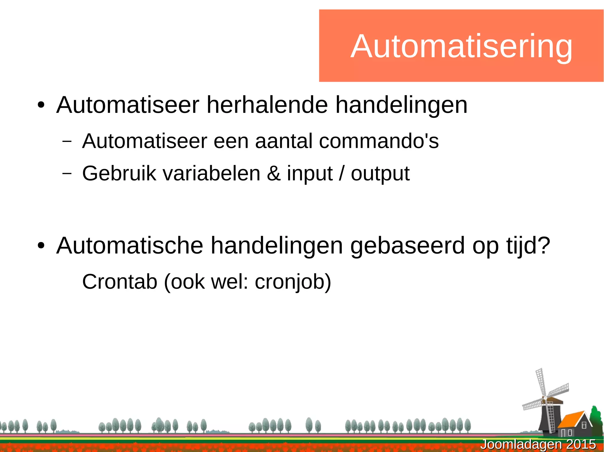 Joomladagen 2015Joomladagen 2015
Automatisering
● Automatiseer herhalende handelingen
– Automatiseer een aantal commando's
– Gebruik variabelen & input / output
● Automatische handelingen gebaseerd op tijd?
Crontab (ook wel: cronjob)
 