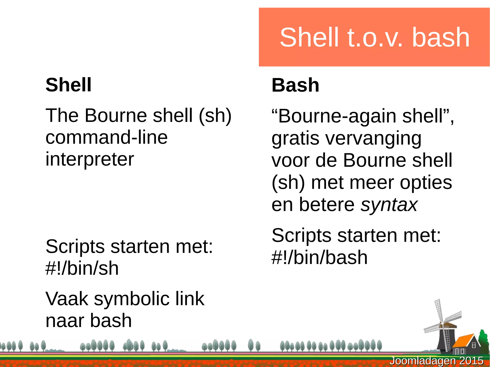 Joomladagen 2015Joomladagen 2015
Shell t.o.v. bash
Shell
The Bourne shell (sh)
command-line
interpreter
Scripts starten met:
#!/bin/sh
Vaak symbolic link
naar bash
Bash
“Bourne-again shell”,
gratis vervanging
voor de Bourne shell
(sh) met meer opties
en betere syntax
Scripts starten met:
#!/bin/bash
 