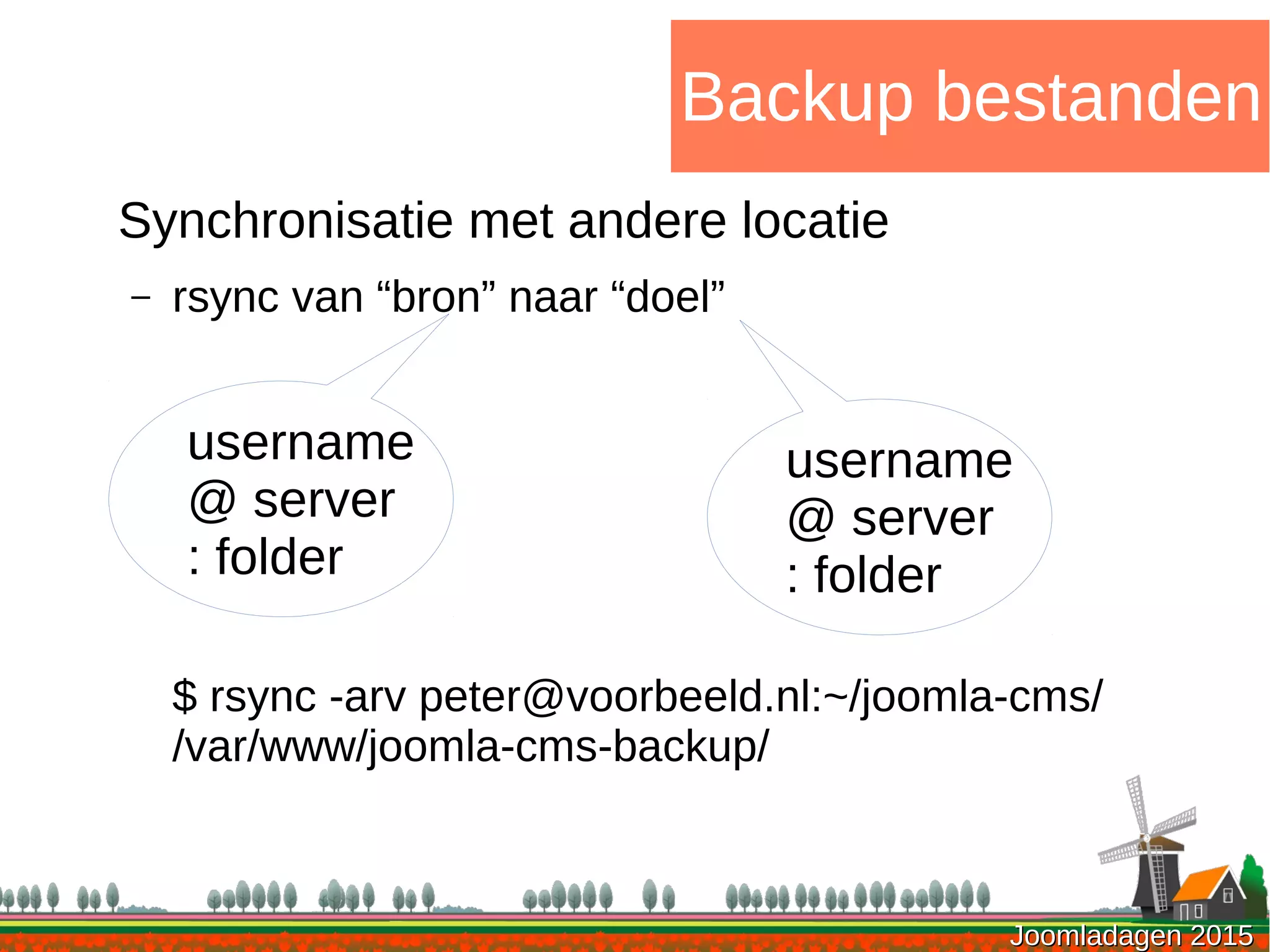 Joomladagen 2015Joomladagen 2015
Backup bestanden
Synchronisatie met andere locatie
– rsync van “bron” naar “doel”
$ rsync -arv peter@voorbeeld.nl:~/joomla-cms/
/var/www/joomla-cms-backup/
username
@ server
: folder
username
@ server
: folder
 