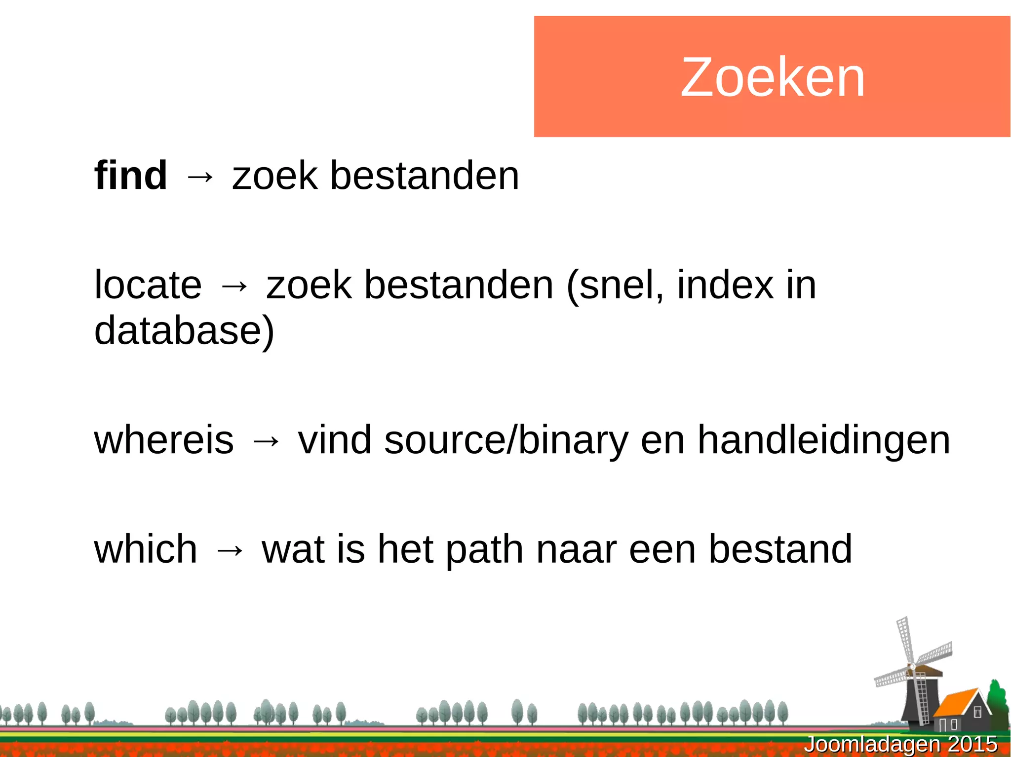 Joomladagen 2015Joomladagen 2015
Zoeken
find → zoek bestanden
locate → zoek bestanden (snel, index in
database)
whereis → vind source/binary en handleidingen
which → wat is het path naar een bestand
 