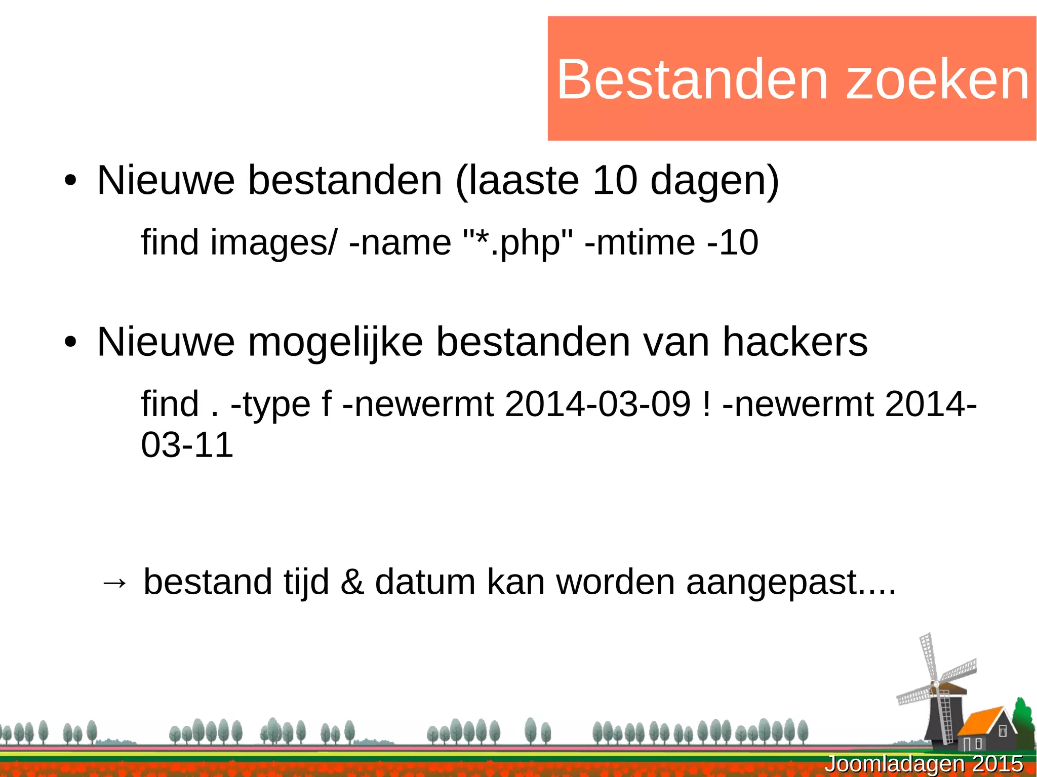 Joomladagen 2015Joomladagen 2015
Bestanden zoeken
● Nieuwe bestanden (laaste 10 dagen)
find images/ -name "*.php" -mtime -10
● Nieuwe mogelijke bestanden van hackers
find . -type f -newermt 2014-03-09 ! -newermt 2014-
03-11
→ bestand tijd & datum kan worden aangepast....
 