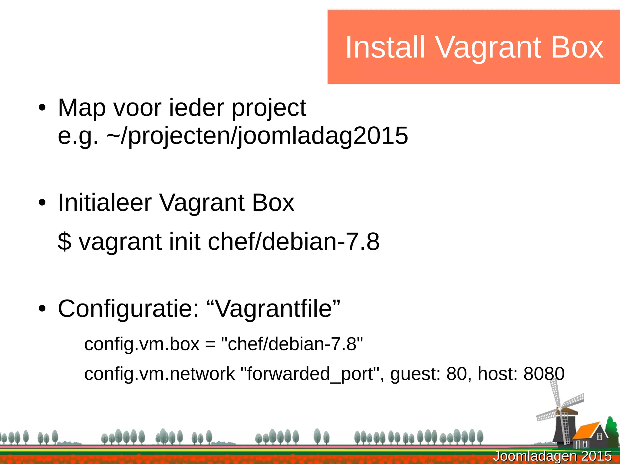 Joomladagen 2015Joomladagen 2015
Install Vagrant Box
● Map voor ieder project
e.g. ~/projecten/joomladag2015
● Initialeer Vagrant Box
$ vagrant init chef/debian-7.8
● Configuratie: “Vagrantfile”
config.vm.box = "chef/debian-7.8"
config.vm.network "forwarded_port", guest: 80, host: 8080
 