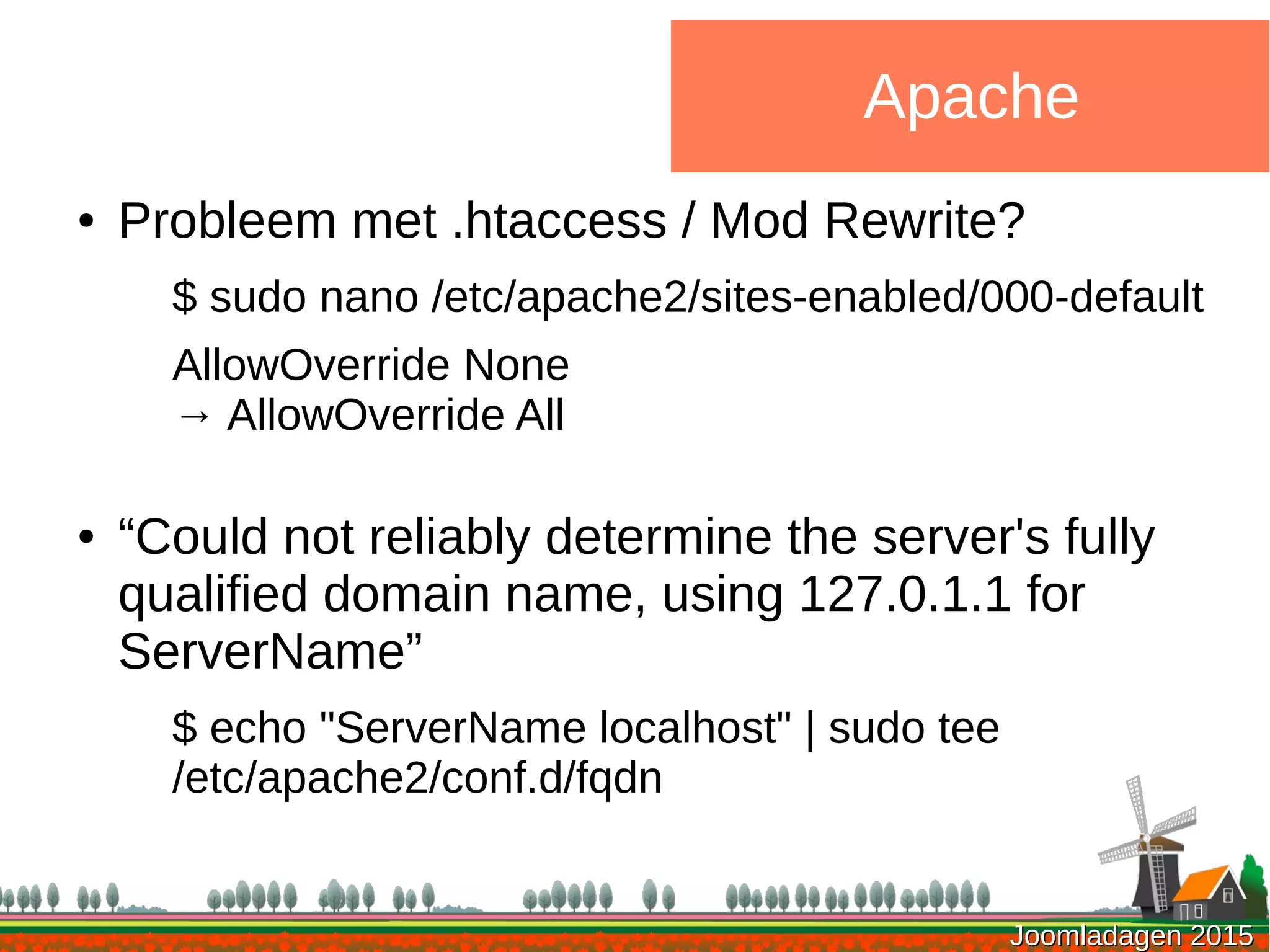 Joomladagen 2015Joomladagen 2015
Apache
● Probleem met .htaccess / Mod Rewrite?
$ sudo nano /etc/apache2/sites-enabled/000-default
AllowOverride None
→ AllowOverride All
● “Could not reliably determine the server's fully
qualified domain name, using 127.0.1.1 for
ServerName”
$ echo "ServerName localhost" | sudo tee
/etc/apache2/conf.d/fqdn
 