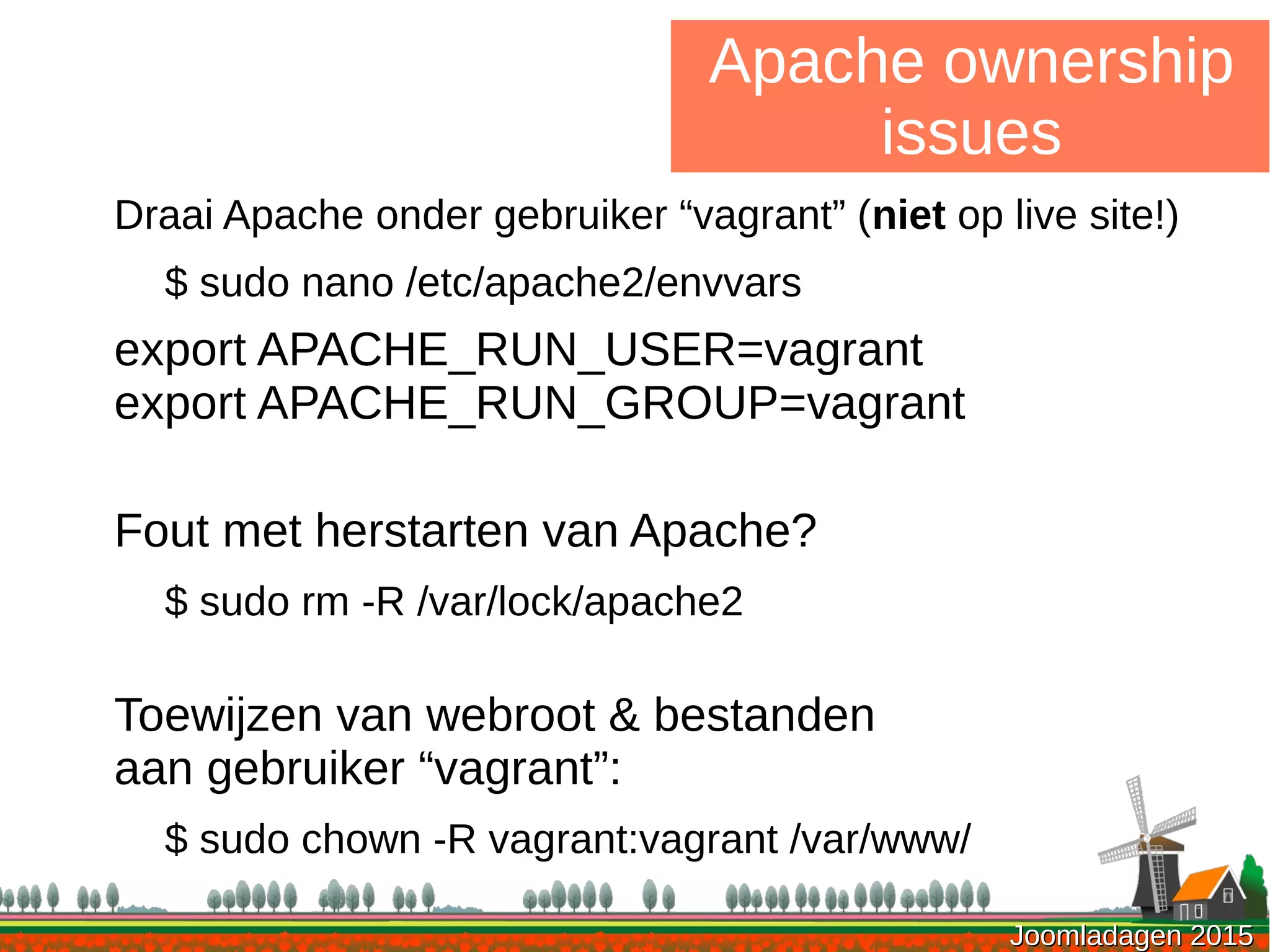Joomladagen 2015Joomladagen 2015
Apache ownership
issues
Draai Apache onder gebruiker “vagrant” (niet op live site!)
$ sudo nano /etc/apache2/envvars
export APACHE_RUN_USER=vagrant
export APACHE_RUN_GROUP=vagrant
Fout met herstarten van Apache?
$ sudo rm -R /var/lock/apache2
Toewijzen van webroot & bestanden
aan gebruiker “vagrant”:
$ sudo chown -R vagrant:vagrant /var/www/
 