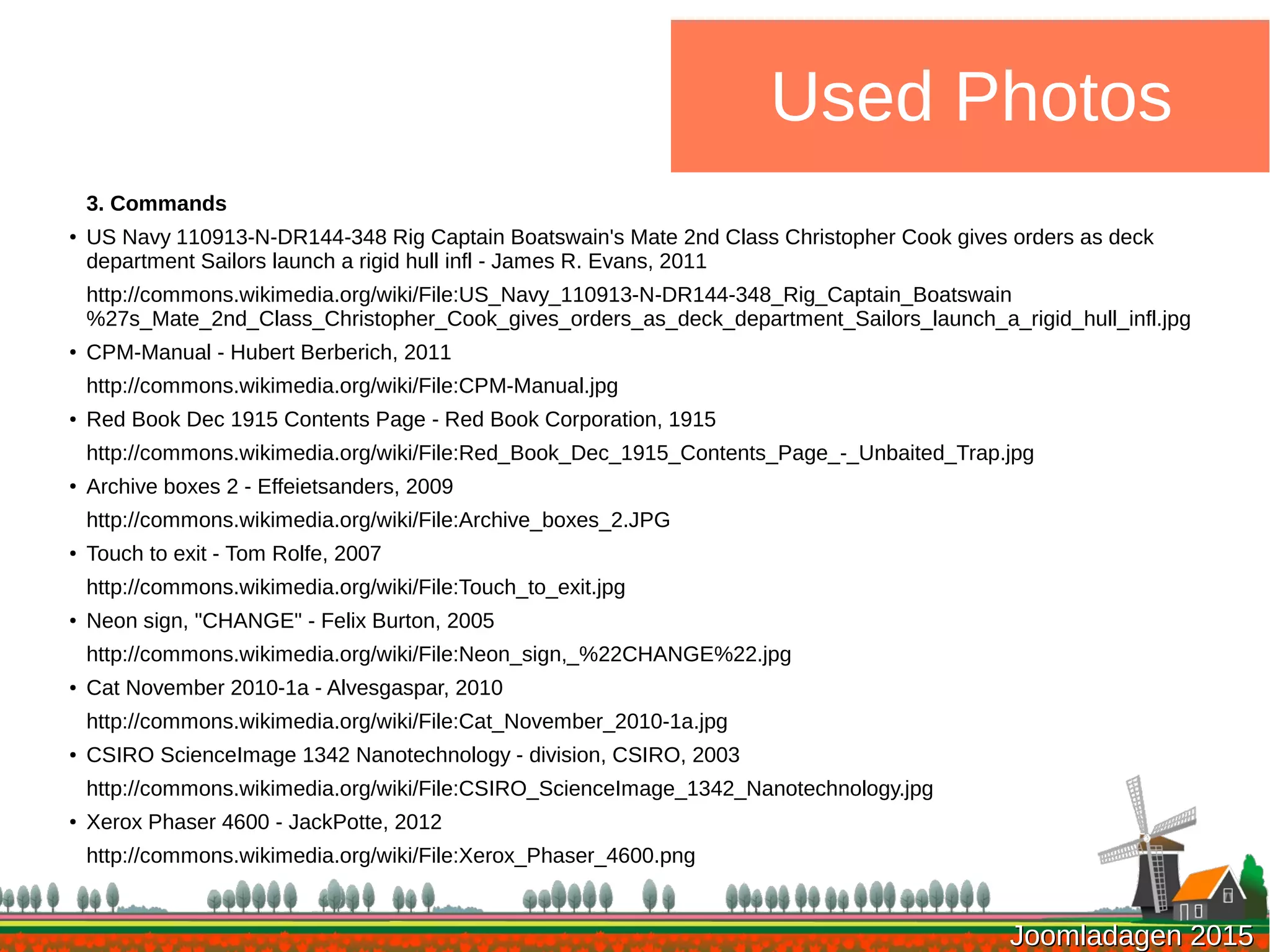 Joomladagen 2015Joomladagen 2015
Used Photos
3. Commands
●
US Navy 110913-N-DR144-348 Rig Captain Boatswain's Mate 2nd Class Christopher Cook gives orders as deck
department Sailors launch a rigid hull infl - James R. Evans, 2011
http://commons.wikimedia.org/wiki/File:US_Navy_110913-N-DR144-348_Rig_Captain_Boatswain
%27s_Mate_2nd_Class_Christopher_Cook_gives_orders_as_deck_department_Sailors_launch_a_rigid_hull_infl.jpg
●
CPM-Manual - Hubert Berberich, 2011
http://commons.wikimedia.org/wiki/File:CPM-Manual.jpg
● Red Book Dec 1915 Contents Page - Red Book Corporation, 1915
http://commons.wikimedia.org/wiki/File:Red_Book_Dec_1915_Contents_Page_-_Unbaited_Trap.jpg
●
Archive boxes 2 - Effeietsanders, 2009
http://commons.wikimedia.org/wiki/File:Archive_boxes_2.JPG
● Touch to exit - Tom Rolfe, 2007
http://commons.wikimedia.org/wiki/File:Touch_to_exit.jpg
● Neon sign, "CHANGE" - Felix Burton, 2005
http://commons.wikimedia.org/wiki/File:Neon_sign,_%22CHANGE%22.jpg
●
Cat November 2010-1a - Alvesgaspar, 2010
http://commons.wikimedia.org/wiki/File:Cat_November_2010-1a.jpg
●
CSIRO ScienceImage 1342 Nanotechnology - division, CSIRO, 2003
http://commons.wikimedia.org/wiki/File:CSIRO_ScienceImage_1342_Nanotechnology.jpg
●
Xerox Phaser 4600 - JackPotte, 2012
http://commons.wikimedia.org/wiki/File:Xerox_Phaser_4600.png
 
