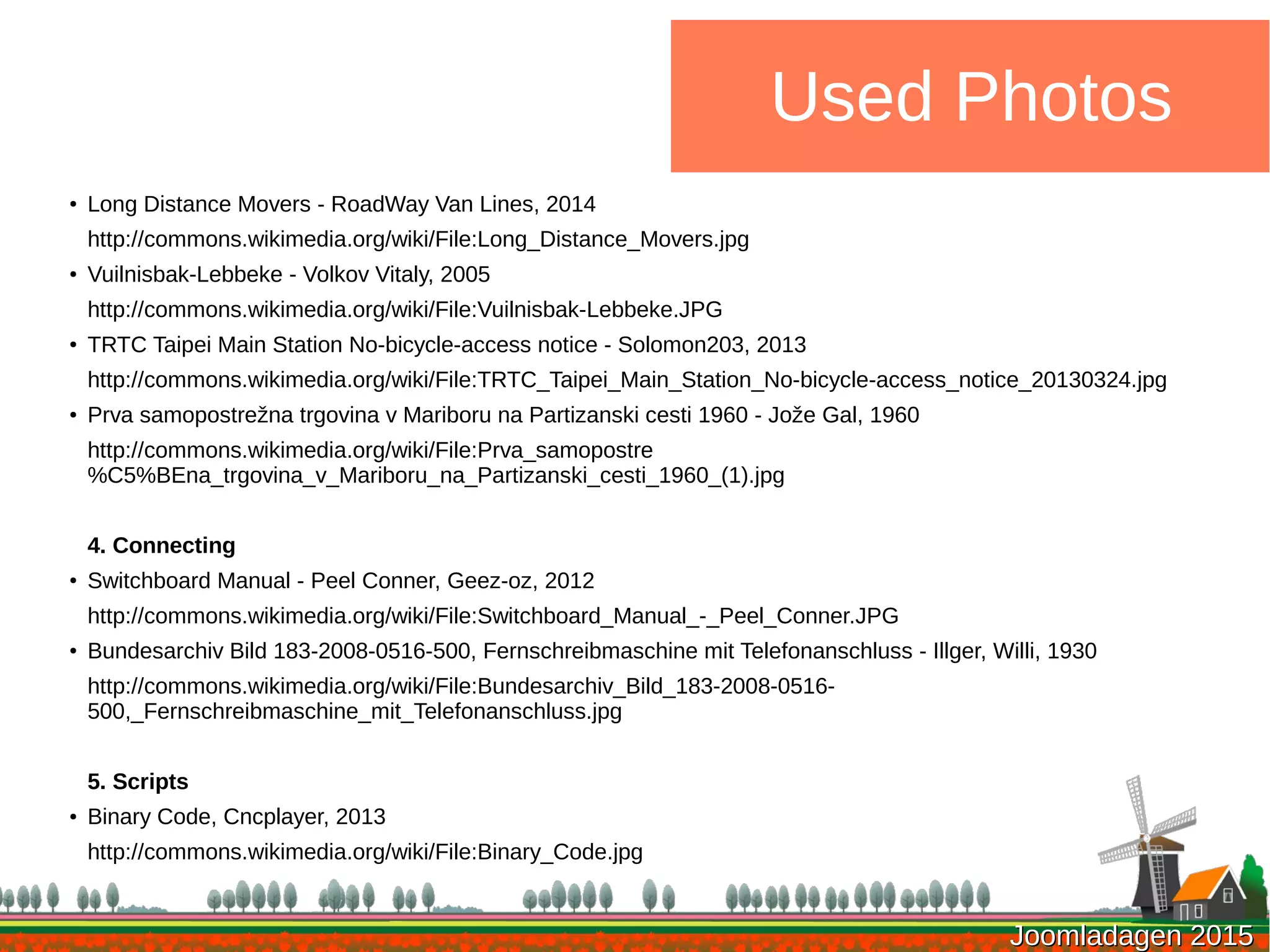 Joomladagen 2015Joomladagen 2015
Used Photos
●
Long Distance Movers - RoadWay Van Lines, 2014
http://commons.wikimedia.org/wiki/File:Long_Distance_Movers.jpg
● Vuilnisbak-Lebbeke - Volkov Vitaly, 2005
http://commons.wikimedia.org/wiki/File:Vuilnisbak-Lebbeke.JPG
●
TRTC Taipei Main Station No-bicycle-access notice - Solomon203, 2013
http://commons.wikimedia.org/wiki/File:TRTC_Taipei_Main_Station_No-bicycle-access_notice_20130324.jpg
●
Prva samopostrežna trgovina v Mariboru na Partizanski cesti 1960 - Jože Gal, 1960
http://commons.wikimedia.org/wiki/File:Prva_samopostre
%C5%BEna_trgovina_v_Mariboru_na_Partizanski_cesti_1960_(1).jpg
4. Connecting
●
Switchboard Manual - Peel Conner, Geez-oz, 2012
http://commons.wikimedia.org/wiki/File:Switchboard_Manual_-_Peel_Conner.JPG
● Bundesarchiv Bild 183-2008-0516-500, Fernschreibmaschine mit Telefonanschluss - Illger, Willi, 1930
http://commons.wikimedia.org/wiki/File:Bundesarchiv_Bild_183-2008-0516-
500,_Fernschreibmaschine_mit_Telefonanschluss.jpg
5. Scripts
● Binary Code, Cncplayer, 2013
http://commons.wikimedia.org/wiki/File:Binary_Code.jpg
 
