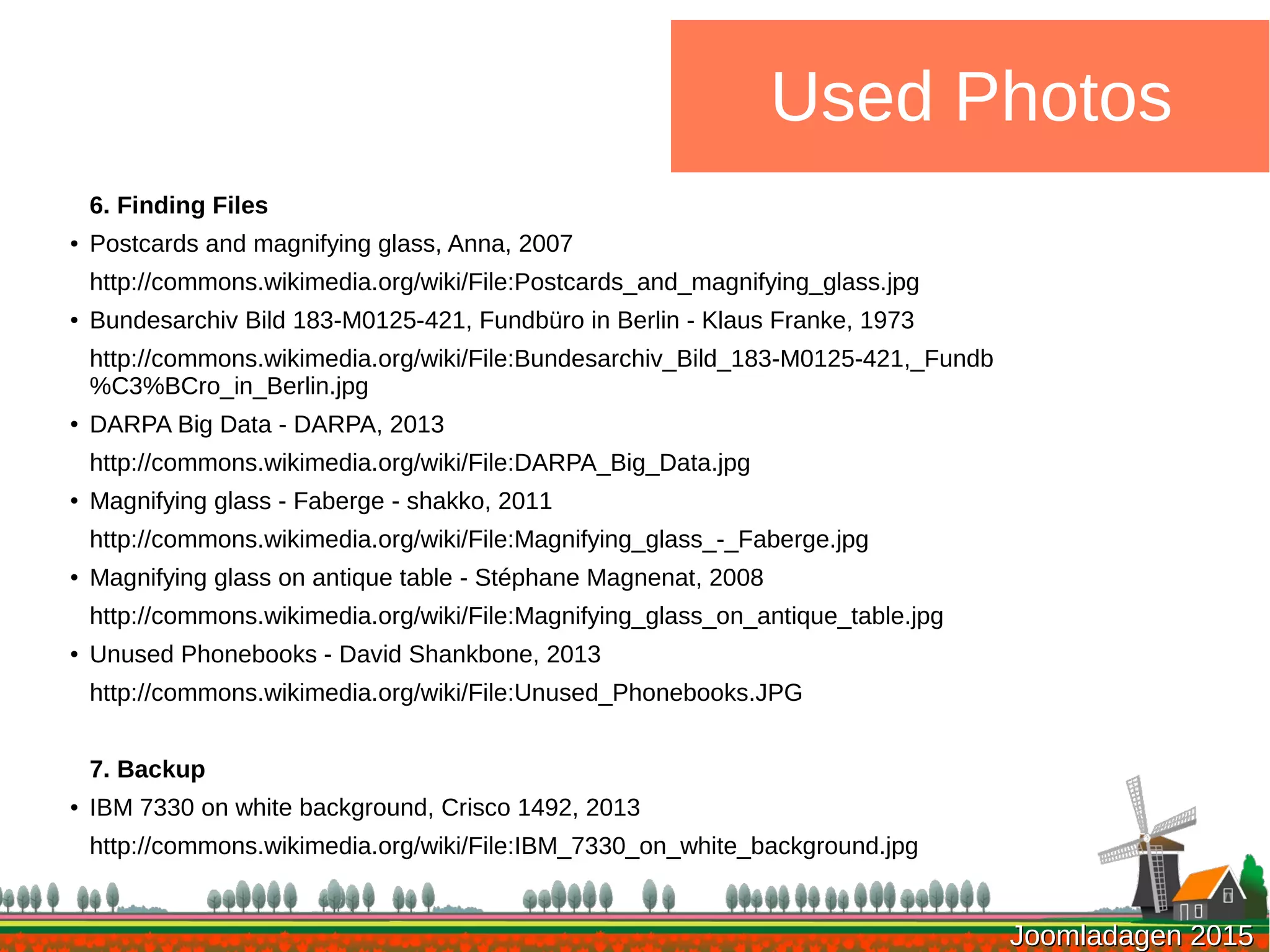 Joomladagen 2015Joomladagen 2015
Used Photos
6. Finding Files
● Postcards and magnifying glass, Anna, 2007
http://commons.wikimedia.org/wiki/File:Postcards_and_magnifying_glass.jpg
● Bundesarchiv Bild 183-M0125-421, Fundbüro in Berlin - Klaus Franke, 1973
http://commons.wikimedia.org/wiki/File:Bundesarchiv_Bild_183-M0125-421,_Fundb
%C3%BCro_in_Berlin.jpg
●
DARPA Big Data - DARPA, 2013
http://commons.wikimedia.org/wiki/File:DARPA_Big_Data.jpg
●
Magnifying glass - Faberge - shakko, 2011
http://commons.wikimedia.org/wiki/File:Magnifying_glass_-_Faberge.jpg
●
Magnifying glass on antique table - Stéphane Magnenat, 2008
http://commons.wikimedia.org/wiki/File:Magnifying_glass_on_antique_table.jpg
● Unused Phonebooks - David Shankbone, 2013
http://commons.wikimedia.org/wiki/File:Unused_Phonebooks.JPG
7. Backup
● IBM 7330 on white background, Crisco 1492, 2013
http://commons.wikimedia.org/wiki/File:IBM_7330_on_white_background.jpg
 